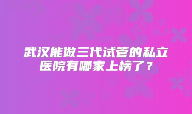 武汉能做三代试管的私立医院有哪家上榜了?