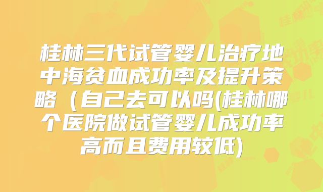 桂林三代试管婴儿治疗地中海贫血成功率及提升策略(自己去可以吗(桂林哪个医院做试管婴儿成功率高而且费用较低)