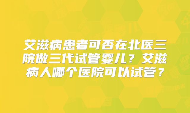 艾滋病患者可否在北医三院做三代试管婴儿?艾滋病人哪个医院可以试管?