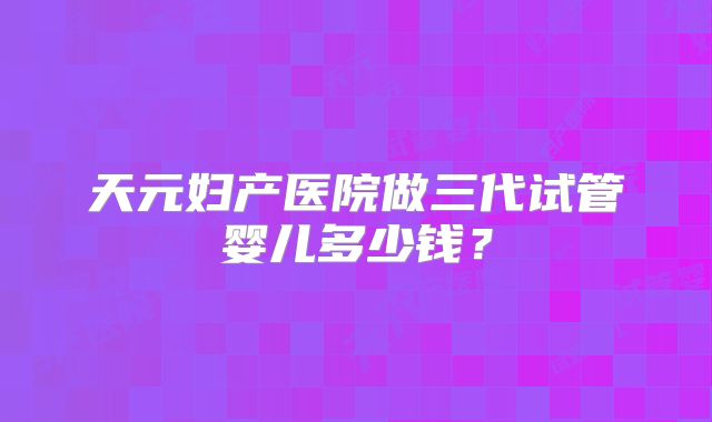 天元妇产医院做三代试管婴儿多少钱？