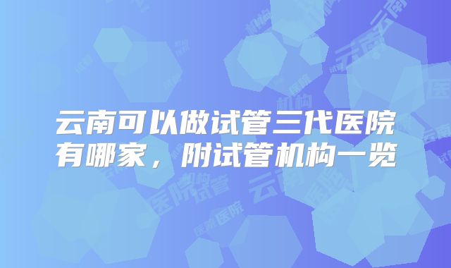 云南可以做试管三代医院有哪家,附试管机构一览