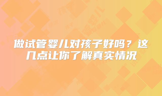 做试管婴儿对孩子好吗？这几点让你了解真实情况
