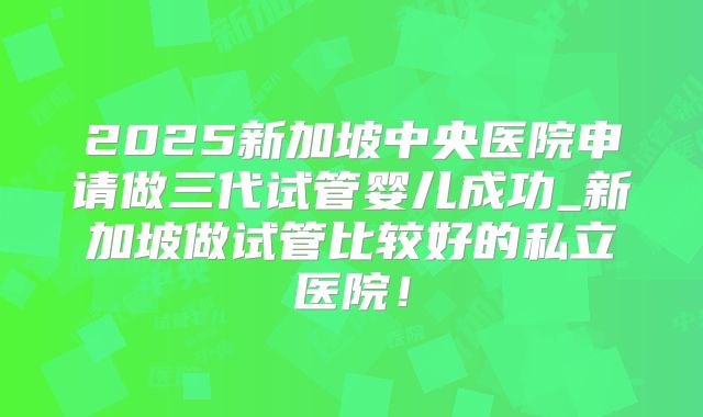 2025新加坡中央医院申请做三代试管婴儿成功_新加坡做试管比较好的私立医院！