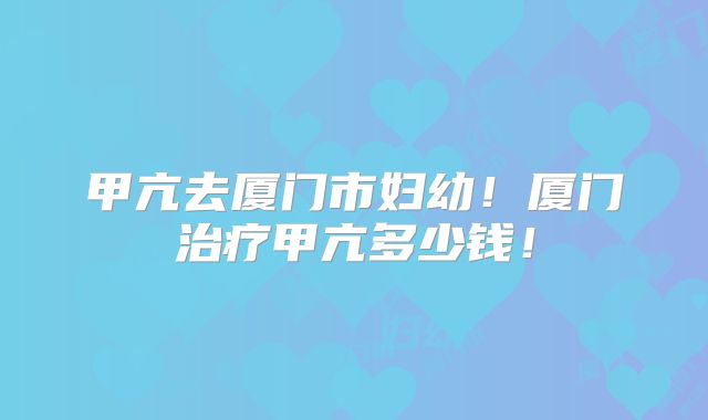 甲亢去厦门市妇幼!厦门治疗甲亢多少钱!