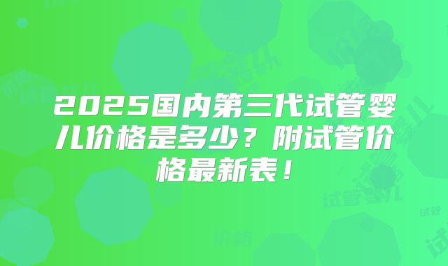 2025国内第三代试管婴儿价格是多少？附试管价格最新表！