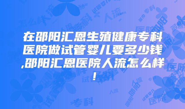 在邵阳汇恩生殖健康专科医院做试管婴儿要多少钱,邵阳汇恩医院人流怎么样!