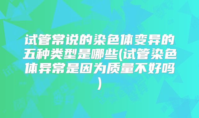 试管常说的染色体变异的五种类型是哪些(试管染色体异常是因为质量不好吗)