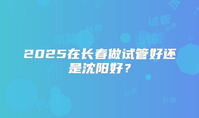 2025在长春做试管好还是沈阳好?