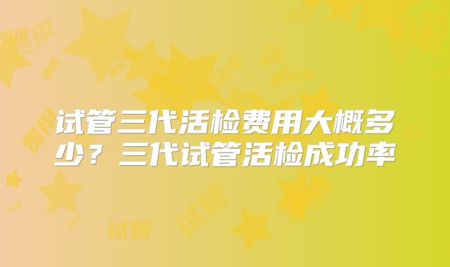 试管三代活检费用大概多少？三代试管活检成功率