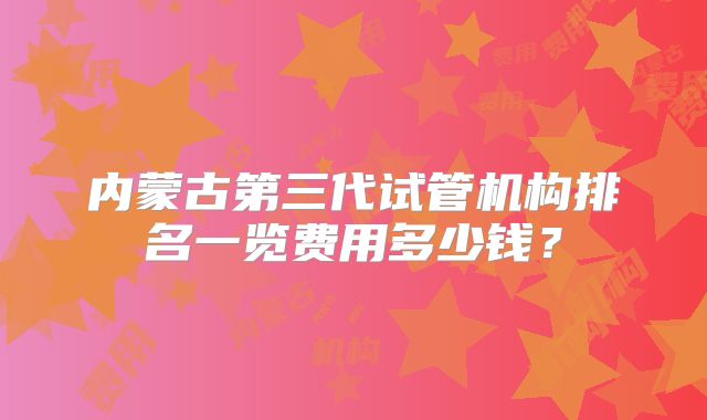 内蒙古第三代试管机构排名一览费用多少钱？