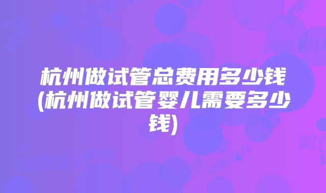 杭州做试管总费用多少钱(杭州做试管婴儿需要多少钱)