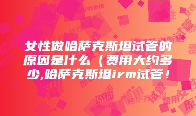 女性做哈萨克斯坦试管的原因是什么(费用大约多少,哈萨克斯坦irm试管!