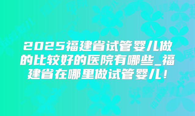 2025福建省试管婴儿做的比较好的医院有哪些_福建省在哪里做试管婴儿！