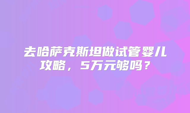 去哈萨克斯坦做试管婴儿攻略,5万元够吗?