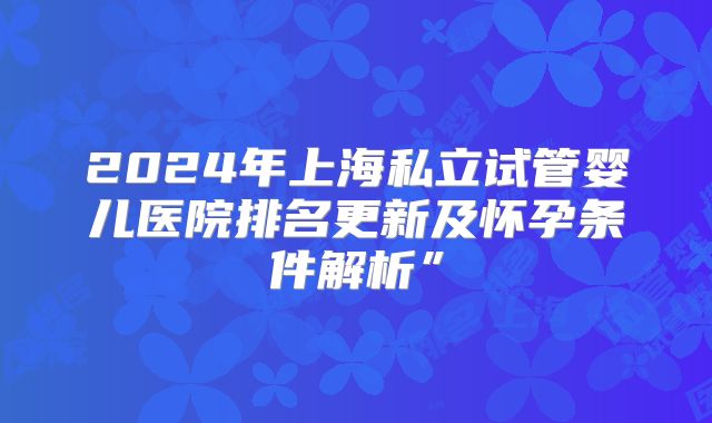 2024年上海私立试管婴儿医院排名更新及怀孕条件解析”