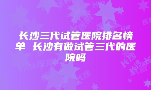 长沙三代试管医院排名榜单 长沙有做试管三代的医院吗