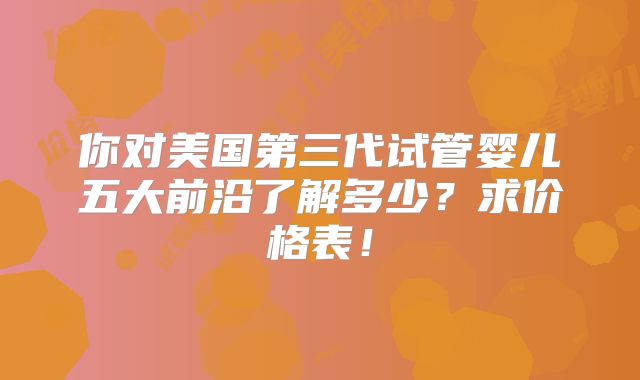 你对美国第三代试管婴儿五大前沿了解多少？求价格表！