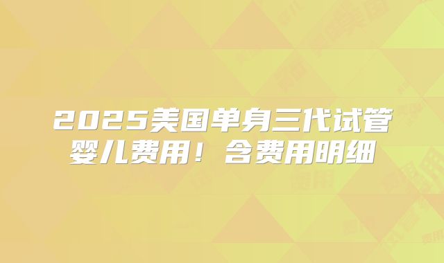 2025美国单身三代试管婴儿费用！含费用明细