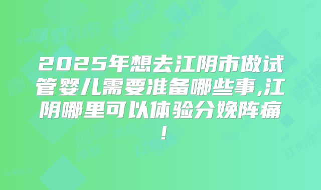 2025年想去江阴市做试管婴儿需要准备哪些事,江阴哪里可以体验分娩阵痛!