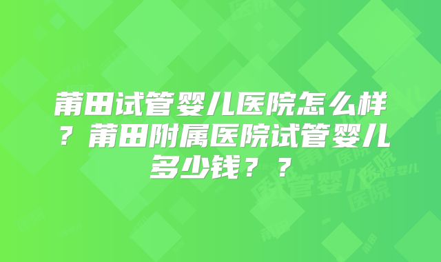 莆田试管婴儿医院怎么样？莆田附属医院试管婴儿多少钱？？