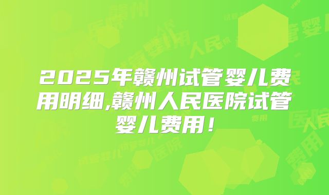 2025年赣州试管婴儿费用明细,赣州人民医院试管婴儿费用!