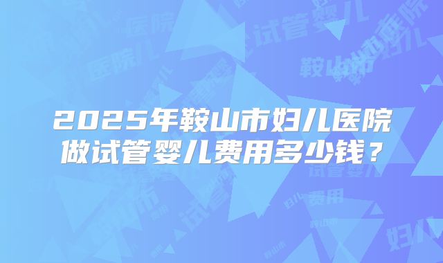 2025年鞍山市妇儿医院做试管婴儿费用多少钱？