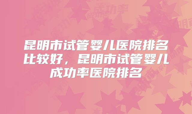 昆明市试管婴儿医院排名比较好，昆明市试管婴儿成功率医院排名