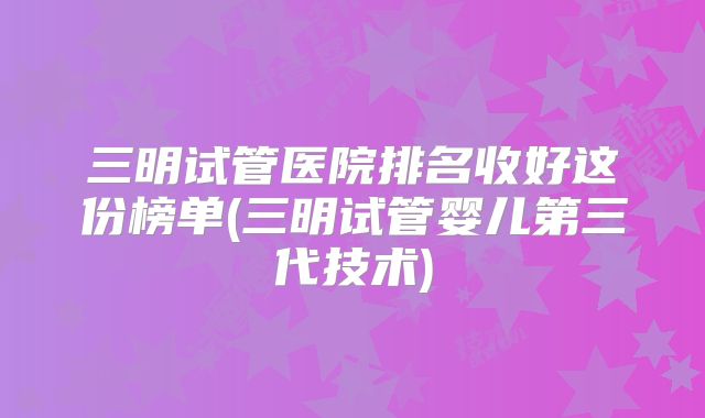 三明试管医院排名收好这份榜单(三明试管婴儿第三代技术)