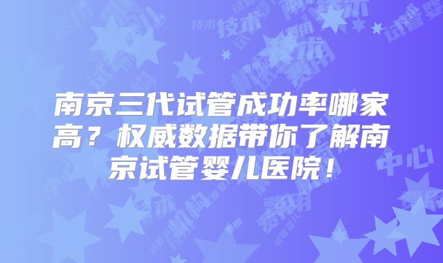 南京三代试管成功率哪家高？权威数据带你了解南京试管婴儿医院！