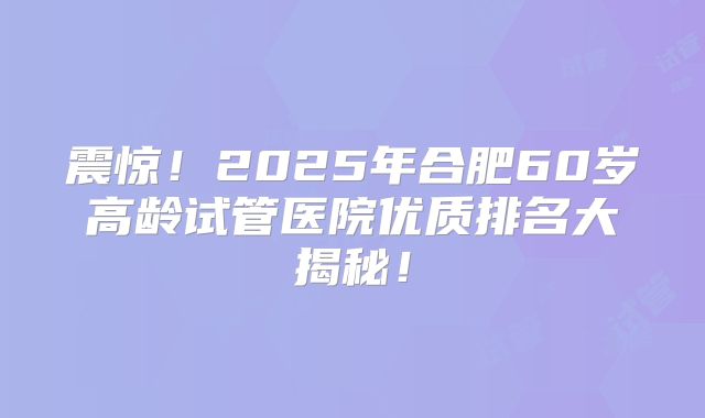 震惊！2025年合肥60岁高龄试管医院优质排名大揭秘！