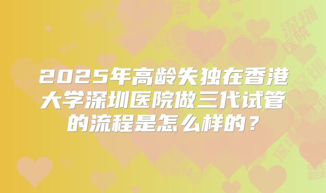 2025年高龄失独在香港大学深圳医院做三代试管的流程是怎么样的？