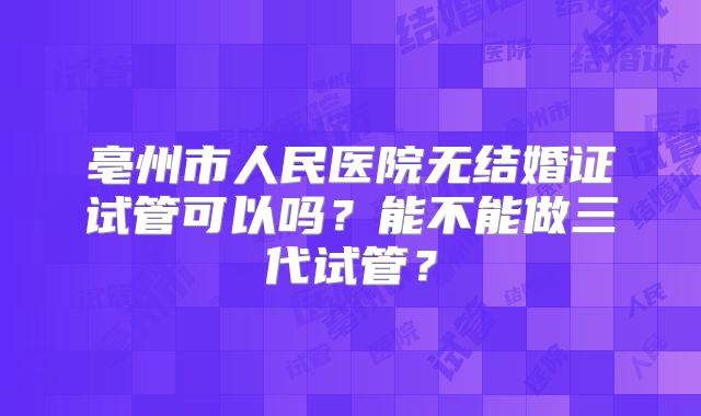亳州市人民医院无结婚证试管可以吗？能不能做三代试管？