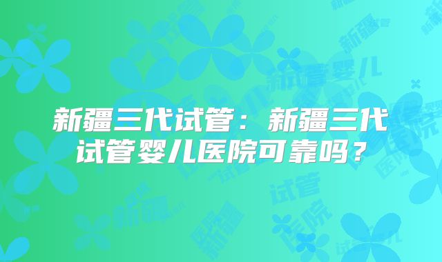 新疆三代试管：新疆三代试管婴儿医院可靠吗？