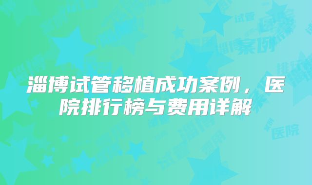 淄博试管移植成功案例，医院排行榜与费用详解