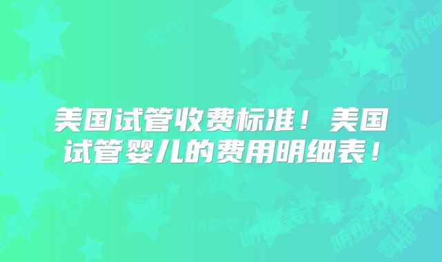 美国试管收费标准！美国试管婴儿的费用明细表！