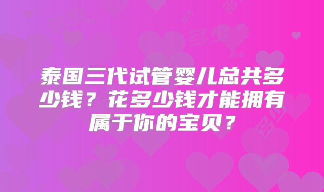 泰国三代试管婴儿总共多少钱？花多少钱才能拥有属于你的宝贝？