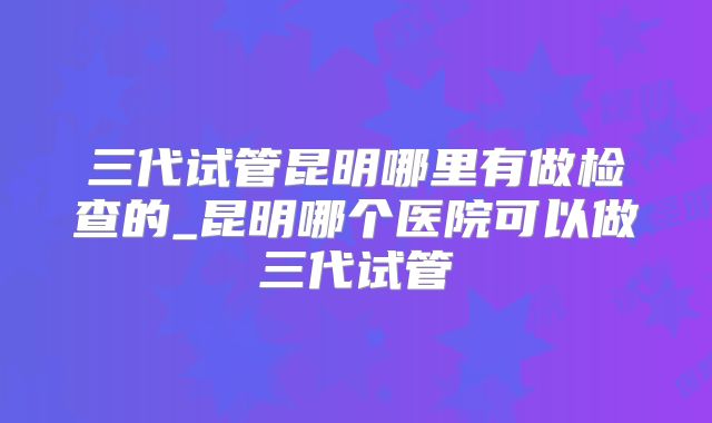 三代试管昆明哪里有做检查的_昆明哪个医院可以做三代试管