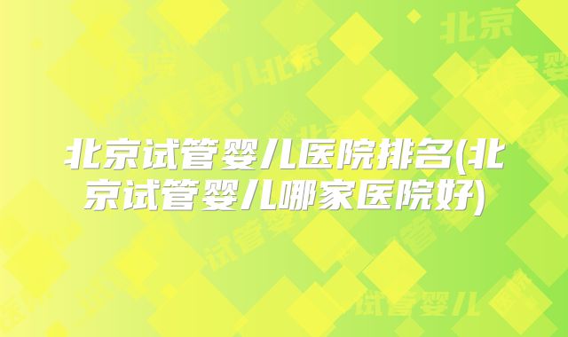 北京试管婴儿医院排名(北京试管婴儿哪家医院好)