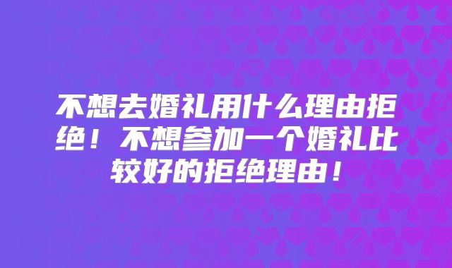 不想去婚礼用什么理由拒绝！不想参加一个婚礼比较好的拒绝理由！