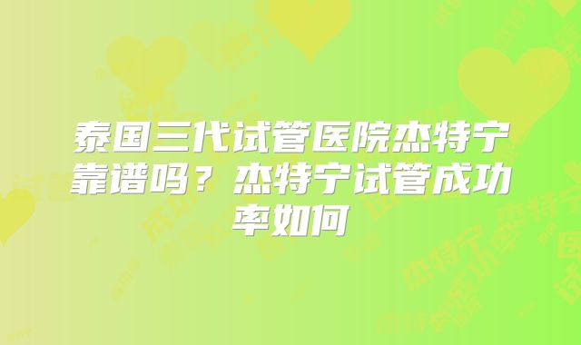 泰国三代试管医院杰特宁靠谱吗？杰特宁试管成功率如何