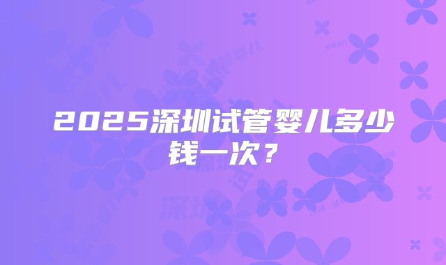 2025深圳试管婴儿多少钱一次?
