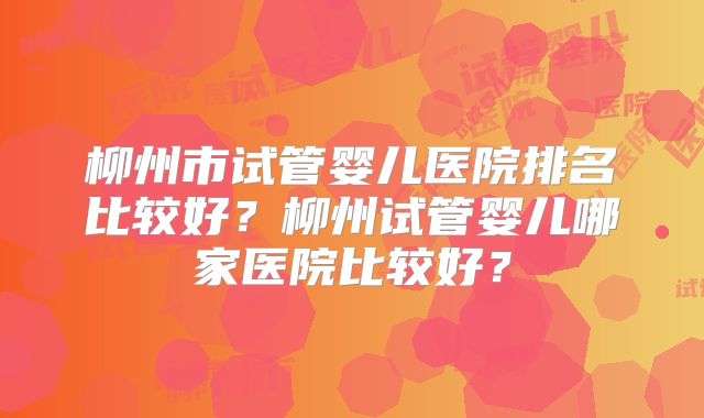柳州市试管婴儿医院排名比较好？柳州试管婴儿哪家医院比较好？