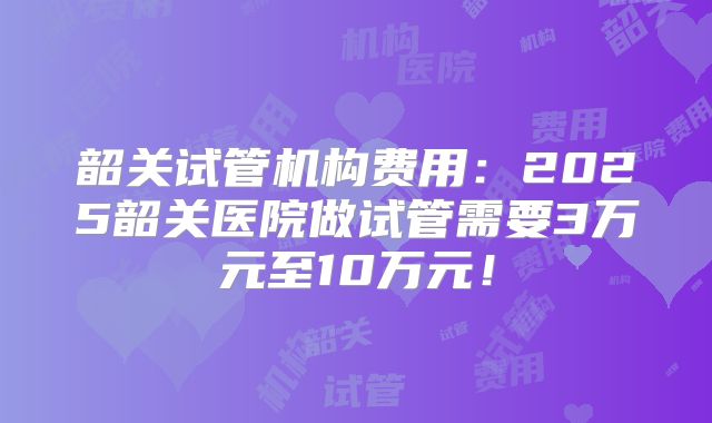 韶关试管机构费用：2025韶关医院做试管需要3万元至10万元！