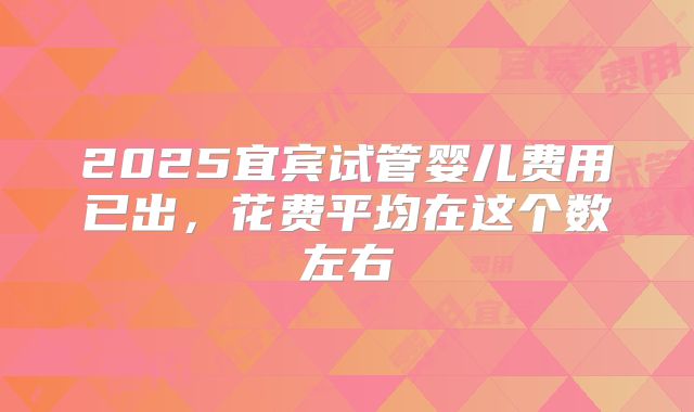 2025宜宾试管婴儿费用已出,花费平均在这个数左右