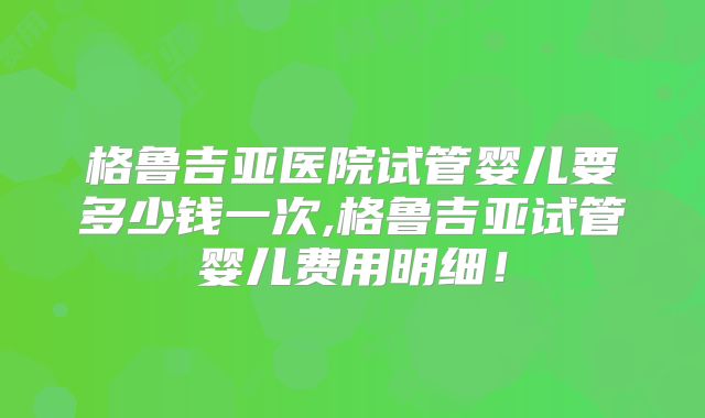 格鲁吉亚医院试管婴儿要多少钱一次,格鲁吉亚试管婴儿费用明细!