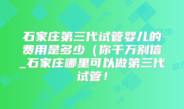 石家庄第三代试管婴儿的费用是多少（你千万别信_石家庄哪里可以做第三代试管！