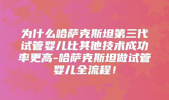 为什么哈萨克斯坦第三代试管婴儿比其他技术成功率更高-哈萨克斯坦做试管婴儿全流程！