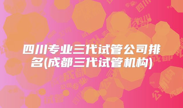 四川专业三代试管公司排名(成都三代试管机构)