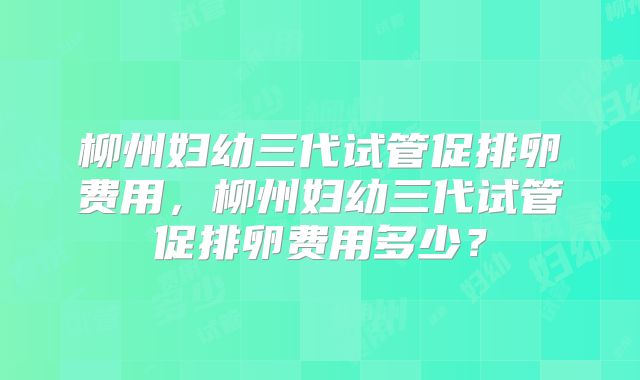 柳州妇幼三代试管促排卵费用，柳州妇幼三代试管促排卵费用多少？