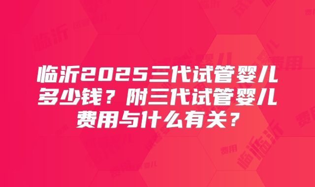 临沂2025三代试管婴儿多少钱？附三代试管婴儿费用与什么有关？